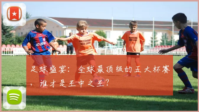 足球盛宴:全球最顶级的五大杯赛,谁才是王中之王?