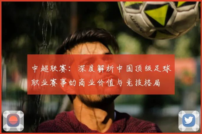 中超联赛:深度解析中国顶级足球职业赛事的商业价值与竞技格局