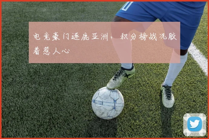 电竞豪门逐鹿亚洲，积分榜战况胶着惹人心