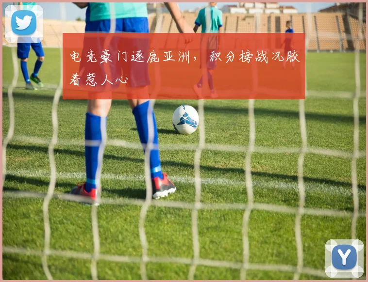 电竞豪门逐鹿亚洲,积分榜战况胶着惹人心
