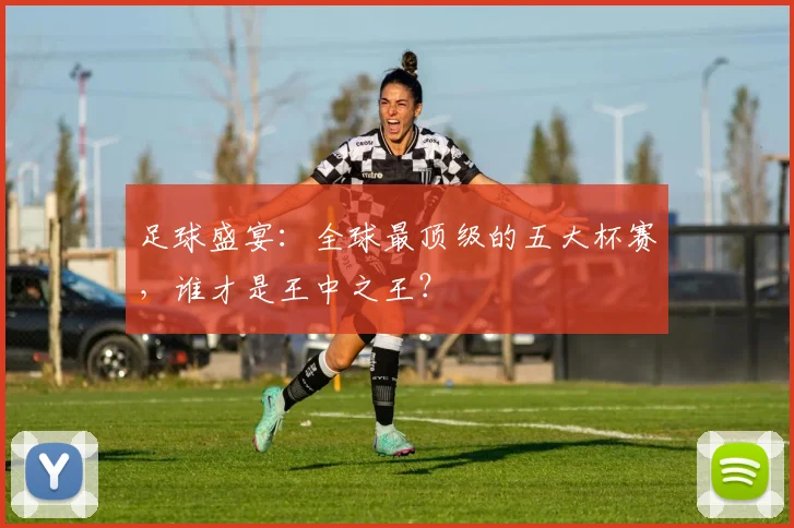 足球盛宴：全球最顶级的五大杯赛，谁才是王中之王？