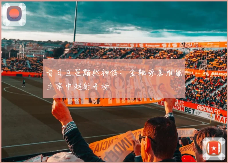 昔日巨星黯然神伤,金靴旁落谁能主宰中超射手榜