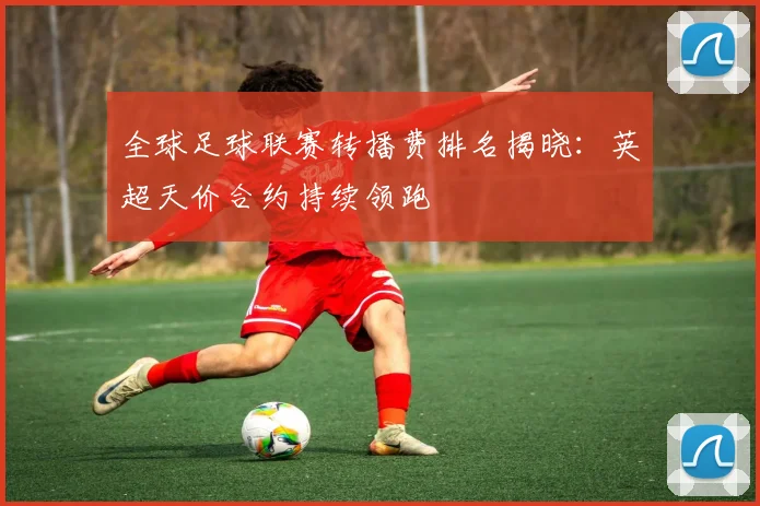 全球足球联赛转播费排名揭晓：英超天价合约持续领跑