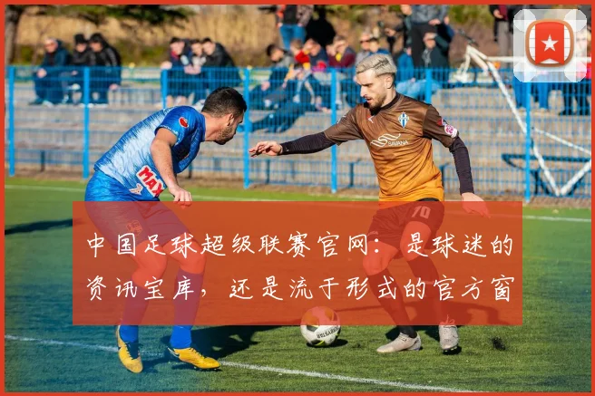 中国足球超级联赛官网：是球迷的资讯宝库，还是流于形式的官方窗口？