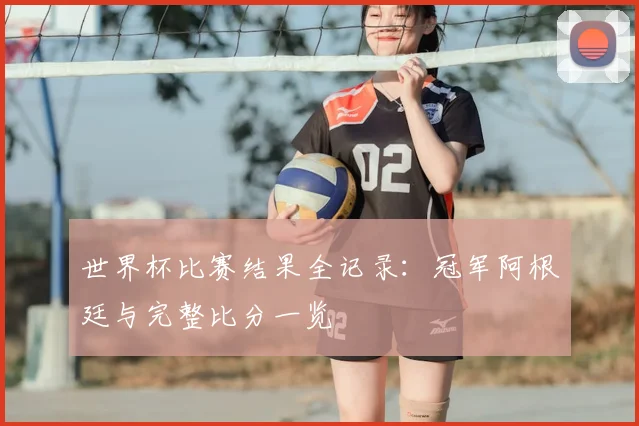世界杯比赛结果全记录:冠军阿根廷与完整比分一览